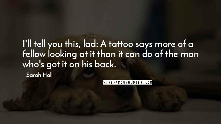 Sarah Hall Quotes: I'll tell you this, lad: A tattoo says more of a fellow looking at it than it can do of the man who's got it on his back.