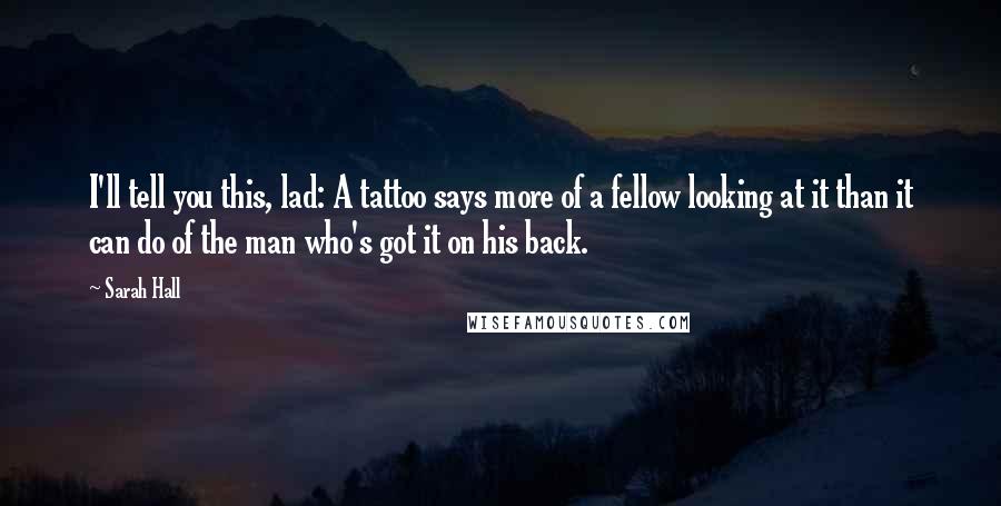 Sarah Hall Quotes: I'll tell you this, lad: A tattoo says more of a fellow looking at it than it can do of the man who's got it on his back.