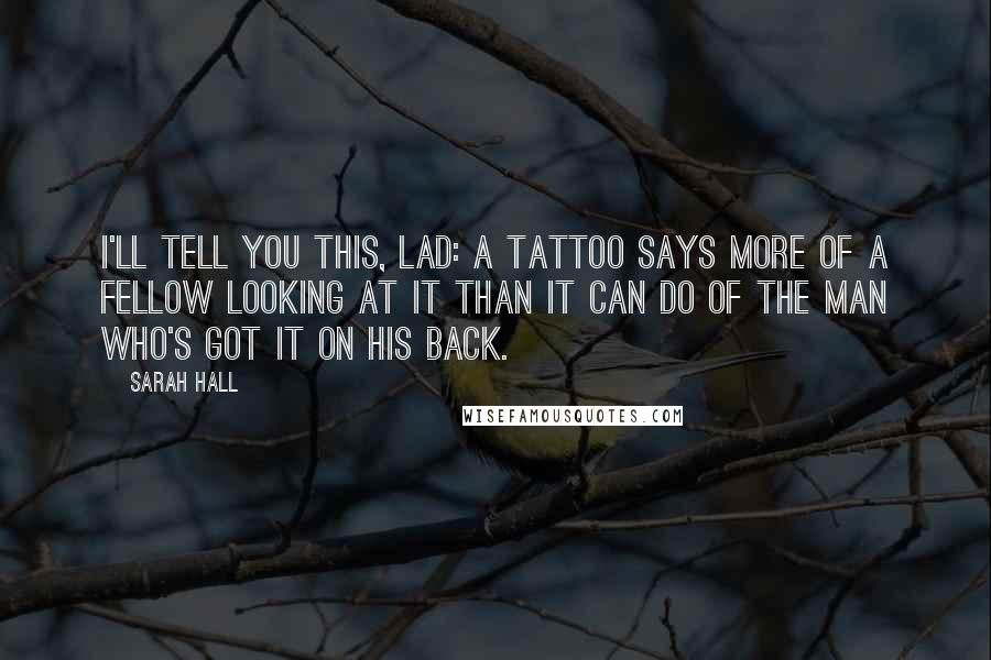 Sarah Hall Quotes: I'll tell you this, lad: A tattoo says more of a fellow looking at it than it can do of the man who's got it on his back.