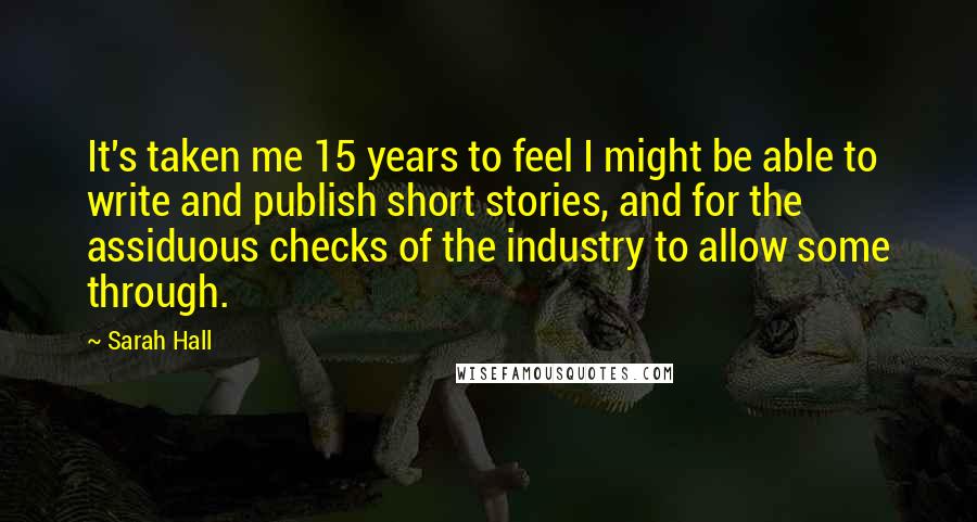 Sarah Hall Quotes: It's taken me 15 years to feel I might be able to write and publish short stories, and for the assiduous checks of the industry to allow some through.