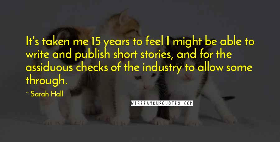 Sarah Hall Quotes: It's taken me 15 years to feel I might be able to write and publish short stories, and for the assiduous checks of the industry to allow some through.
