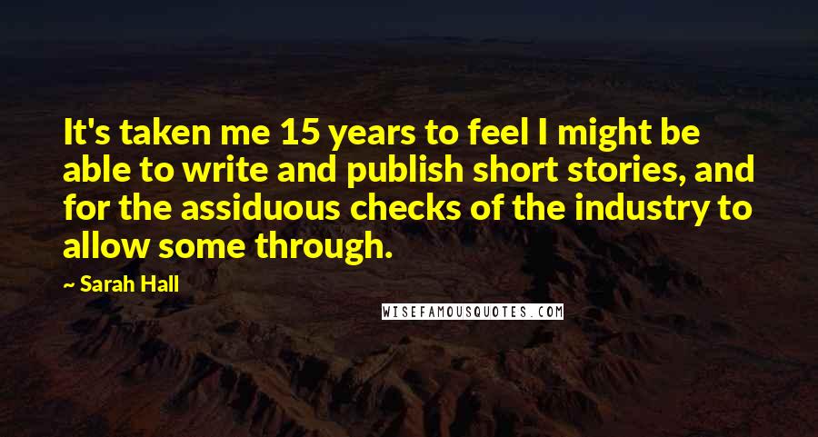 Sarah Hall Quotes: It's taken me 15 years to feel I might be able to write and publish short stories, and for the assiduous checks of the industry to allow some through.