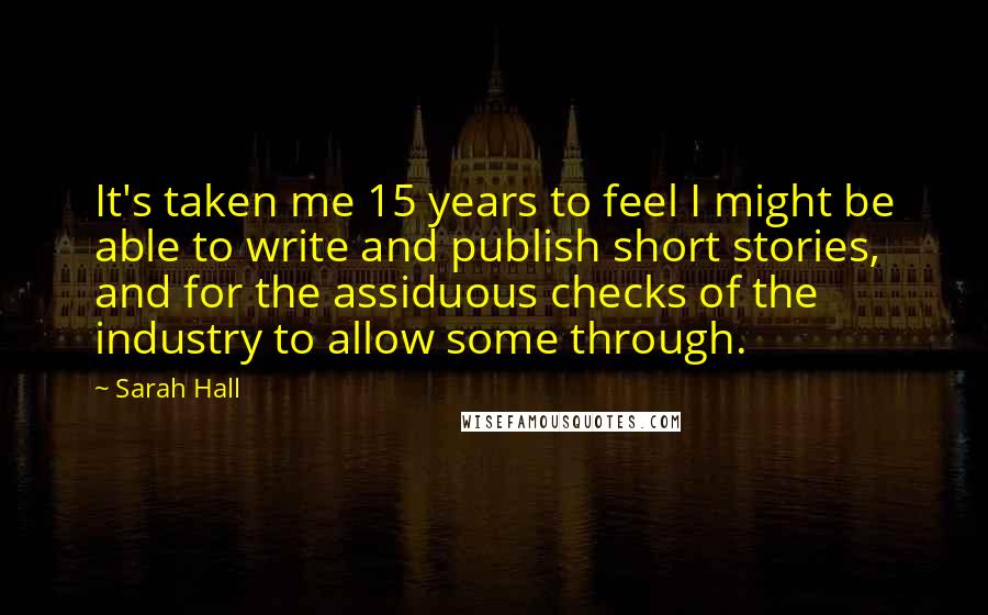 Sarah Hall Quotes: It's taken me 15 years to feel I might be able to write and publish short stories, and for the assiduous checks of the industry to allow some through.