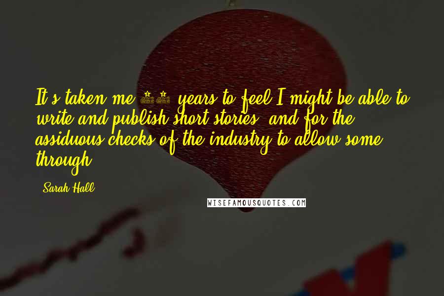 Sarah Hall Quotes: It's taken me 15 years to feel I might be able to write and publish short stories, and for the assiduous checks of the industry to allow some through.