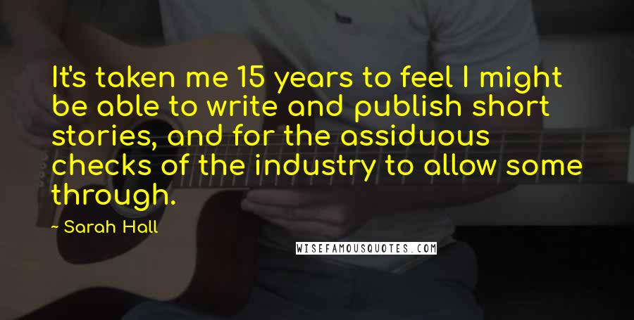 Sarah Hall Quotes: It's taken me 15 years to feel I might be able to write and publish short stories, and for the assiduous checks of the industry to allow some through.