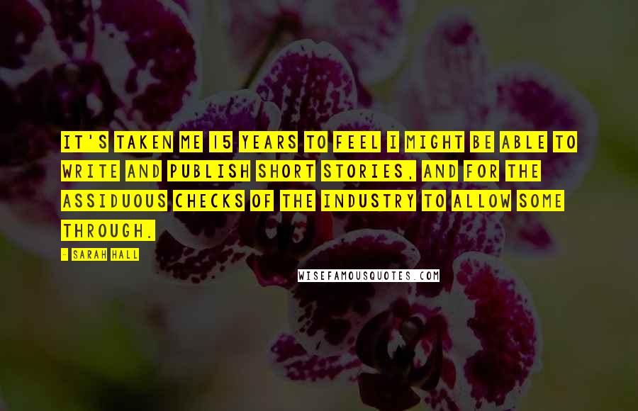 Sarah Hall Quotes: It's taken me 15 years to feel I might be able to write and publish short stories, and for the assiduous checks of the industry to allow some through.