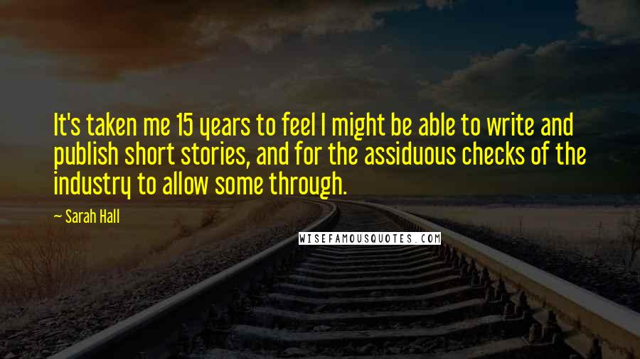 Sarah Hall Quotes: It's taken me 15 years to feel I might be able to write and publish short stories, and for the assiduous checks of the industry to allow some through.