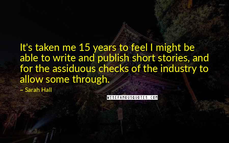 Sarah Hall Quotes: It's taken me 15 years to feel I might be able to write and publish short stories, and for the assiduous checks of the industry to allow some through.