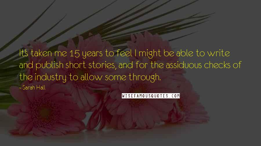 Sarah Hall Quotes: It's taken me 15 years to feel I might be able to write and publish short stories, and for the assiduous checks of the industry to allow some through.