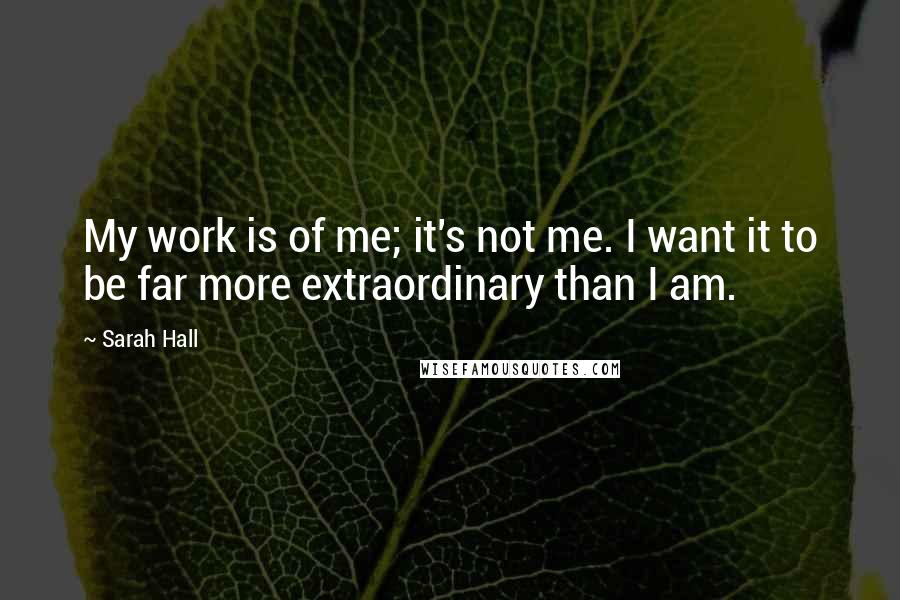 Sarah Hall Quotes: My work is of me; it's not me. I want it to be far more extraordinary than I am.