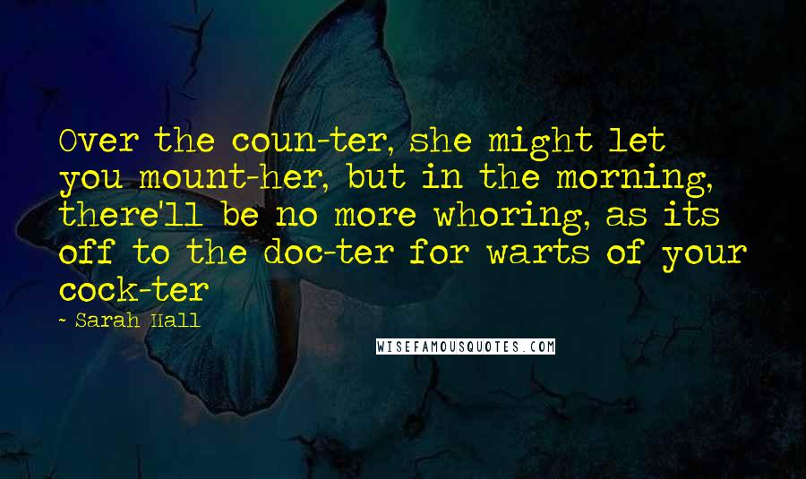 Sarah Hall Quotes: Over the coun-ter, she might let you mount-her, but in the morning, there'll be no more whoring, as its off to the doc-ter for warts of your cock-ter