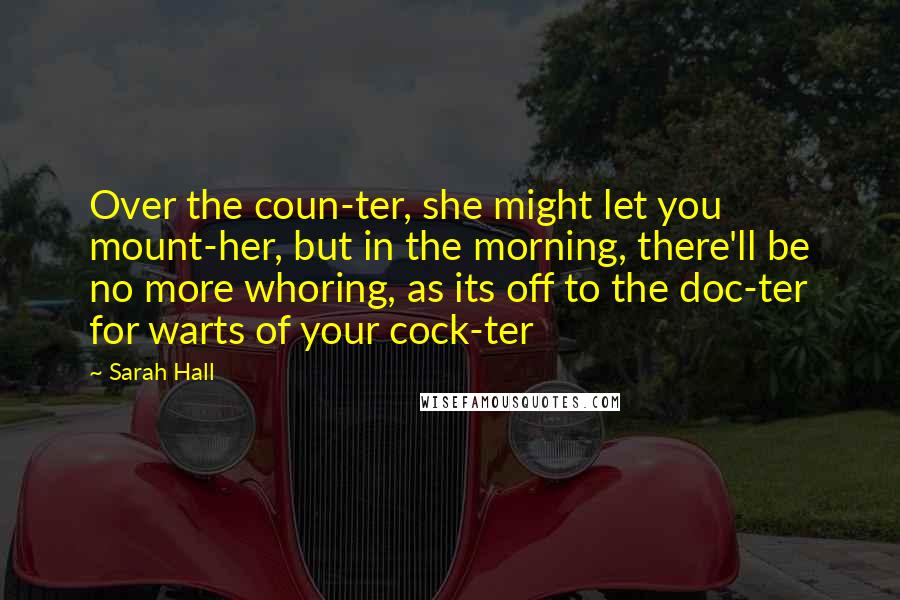 Sarah Hall Quotes: Over the coun-ter, she might let you mount-her, but in the morning, there'll be no more whoring, as its off to the doc-ter for warts of your cock-ter