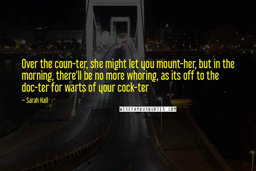 Sarah Hall Quotes: Over the coun-ter, she might let you mount-her, but in the morning, there'll be no more whoring, as its off to the doc-ter for warts of your cock-ter