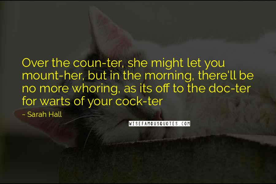 Sarah Hall Quotes: Over the coun-ter, she might let you mount-her, but in the morning, there'll be no more whoring, as its off to the doc-ter for warts of your cock-ter