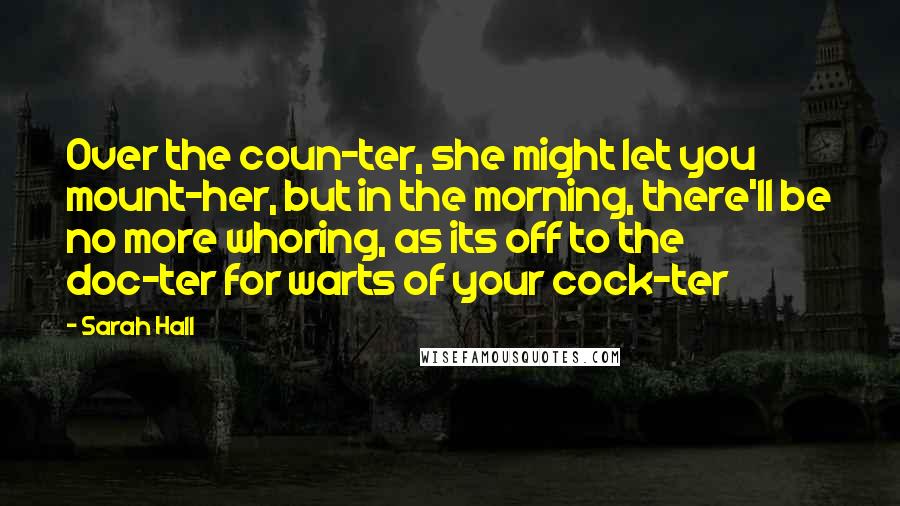 Sarah Hall Quotes: Over the coun-ter, she might let you mount-her, but in the morning, there'll be no more whoring, as its off to the doc-ter for warts of your cock-ter