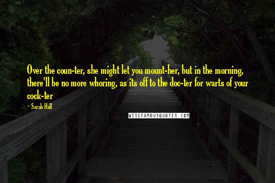 Sarah Hall Quotes: Over the coun-ter, she might let you mount-her, but in the morning, there'll be no more whoring, as its off to the doc-ter for warts of your cock-ter