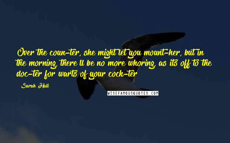 Sarah Hall Quotes: Over the coun-ter, she might let you mount-her, but in the morning, there'll be no more whoring, as its off to the doc-ter for warts of your cock-ter