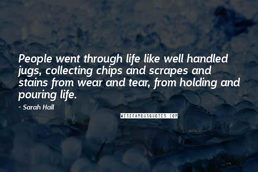 Sarah Hall Quotes: People went through life like well handled jugs, collecting chips and scrapes and stains from wear and tear, from holding and pouring life.