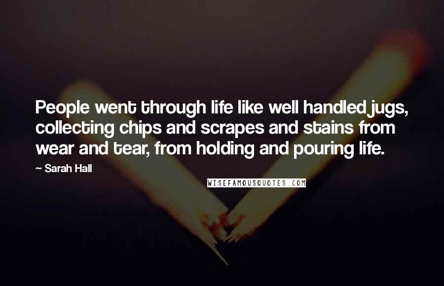 Sarah Hall Quotes: People went through life like well handled jugs, collecting chips and scrapes and stains from wear and tear, from holding and pouring life.