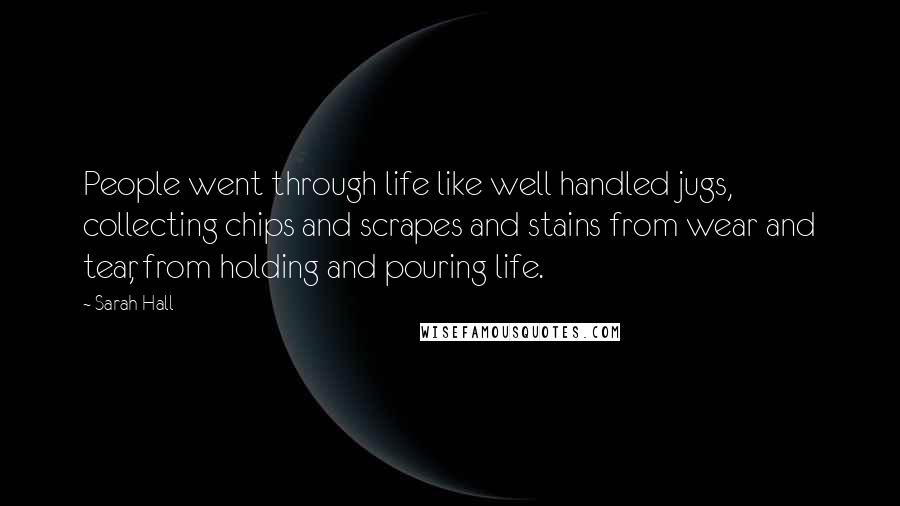 Sarah Hall Quotes: People went through life like well handled jugs, collecting chips and scrapes and stains from wear and tear, from holding and pouring life.