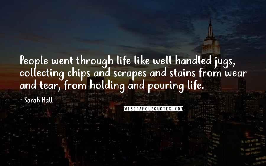 Sarah Hall Quotes: People went through life like well handled jugs, collecting chips and scrapes and stains from wear and tear, from holding and pouring life.