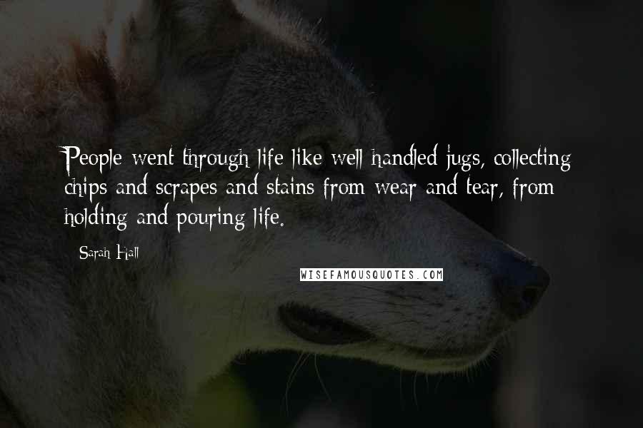 Sarah Hall Quotes: People went through life like well handled jugs, collecting chips and scrapes and stains from wear and tear, from holding and pouring life.