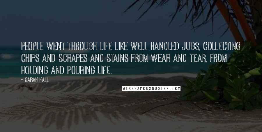 Sarah Hall Quotes: People went through life like well handled jugs, collecting chips and scrapes and stains from wear and tear, from holding and pouring life.