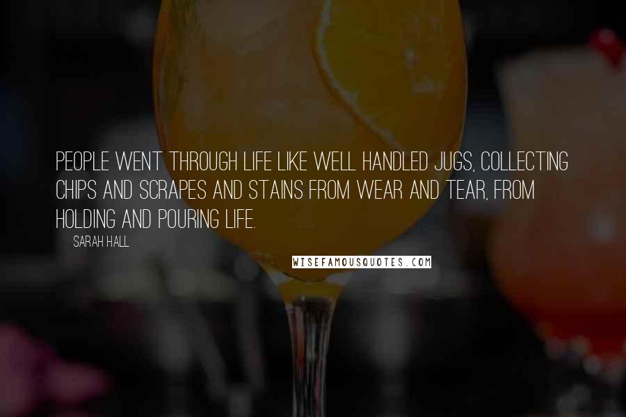 Sarah Hall Quotes: People went through life like well handled jugs, collecting chips and scrapes and stains from wear and tear, from holding and pouring life.