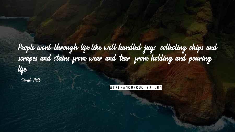 Sarah Hall Quotes: People went through life like well handled jugs, collecting chips and scrapes and stains from wear and tear, from holding and pouring life.