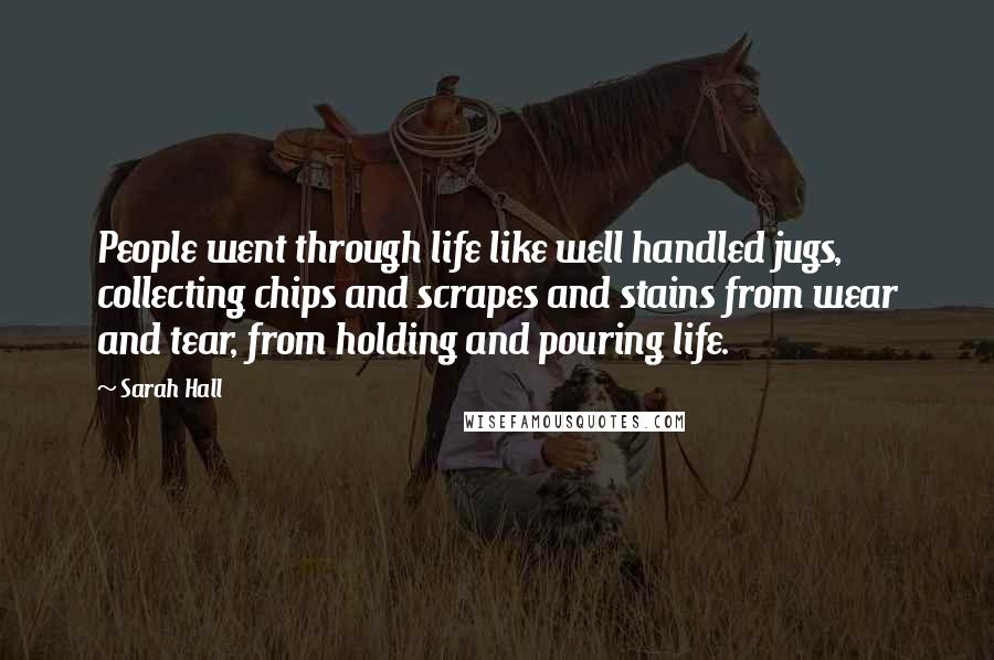 Sarah Hall Quotes: People went through life like well handled jugs, collecting chips and scrapes and stains from wear and tear, from holding and pouring life.