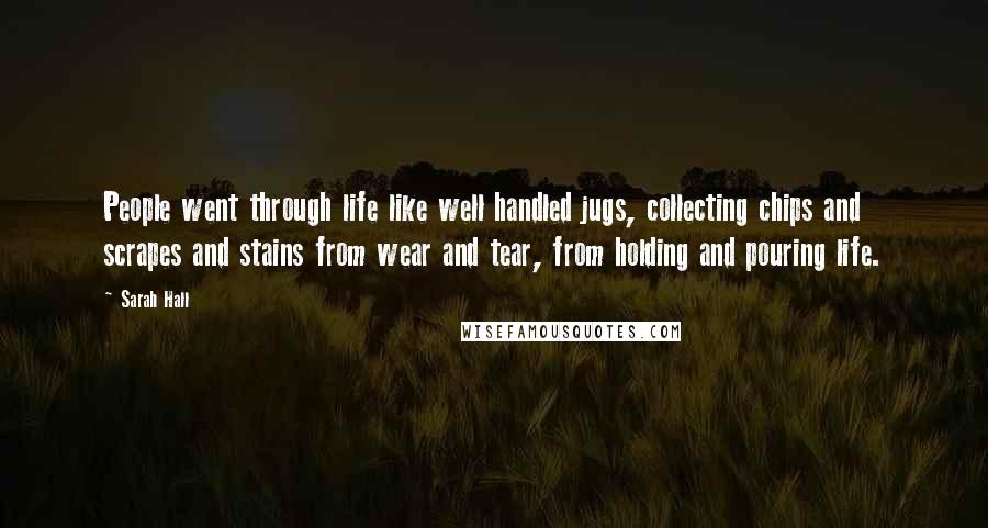 Sarah Hall Quotes: People went through life like well handled jugs, collecting chips and scrapes and stains from wear and tear, from holding and pouring life.