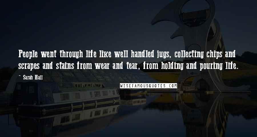 Sarah Hall Quotes: People went through life like well handled jugs, collecting chips and scrapes and stains from wear and tear, from holding and pouring life.