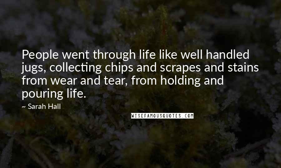 Sarah Hall Quotes: People went through life like well handled jugs, collecting chips and scrapes and stains from wear and tear, from holding and pouring life.