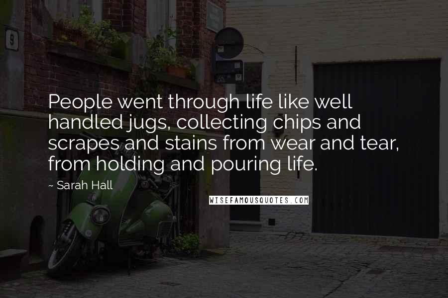 Sarah Hall Quotes: People went through life like well handled jugs, collecting chips and scrapes and stains from wear and tear, from holding and pouring life.