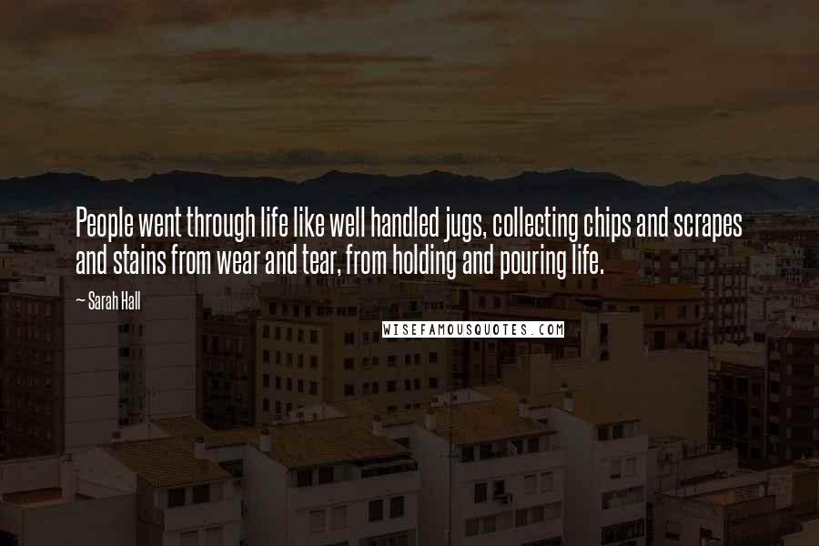 Sarah Hall Quotes: People went through life like well handled jugs, collecting chips and scrapes and stains from wear and tear, from holding and pouring life.