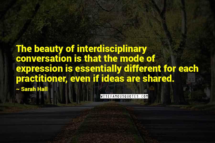 Sarah Hall Quotes: The beauty of interdisciplinary conversation is that the mode of expression is essentially different for each practitioner, even if ideas are shared.