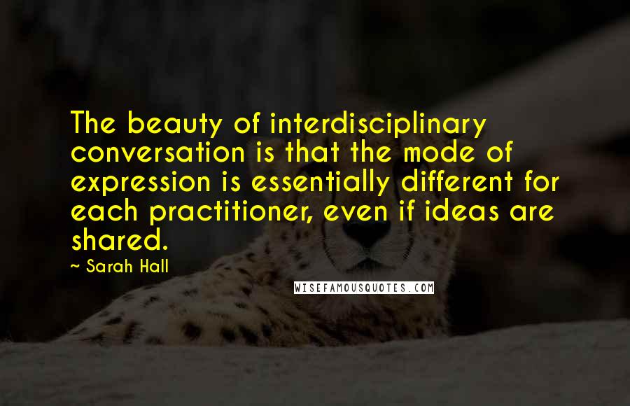 Sarah Hall Quotes: The beauty of interdisciplinary conversation is that the mode of expression is essentially different for each practitioner, even if ideas are shared.