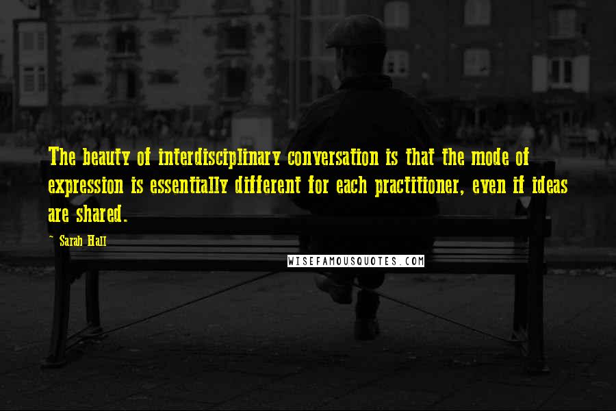 Sarah Hall Quotes: The beauty of interdisciplinary conversation is that the mode of expression is essentially different for each practitioner, even if ideas are shared.