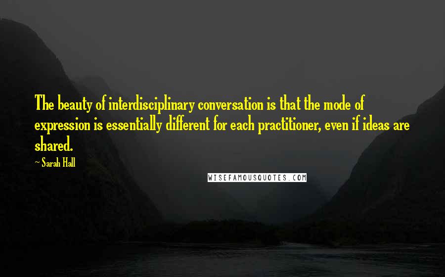 Sarah Hall Quotes: The beauty of interdisciplinary conversation is that the mode of expression is essentially different for each practitioner, even if ideas are shared.