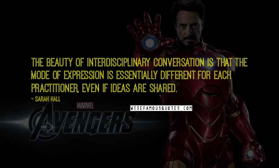 Sarah Hall Quotes: The beauty of interdisciplinary conversation is that the mode of expression is essentially different for each practitioner, even if ideas are shared.