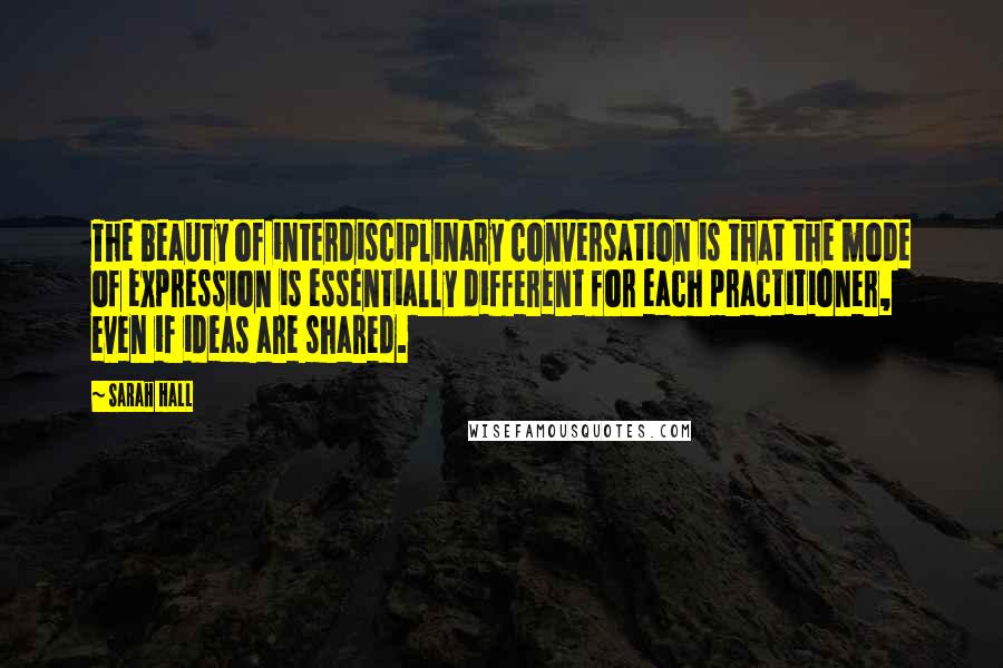 Sarah Hall Quotes: The beauty of interdisciplinary conversation is that the mode of expression is essentially different for each practitioner, even if ideas are shared.