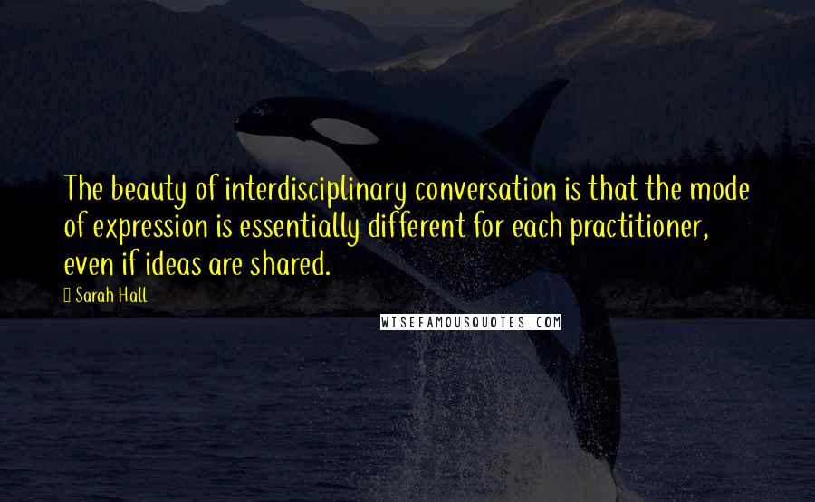 Sarah Hall Quotes: The beauty of interdisciplinary conversation is that the mode of expression is essentially different for each practitioner, even if ideas are shared.