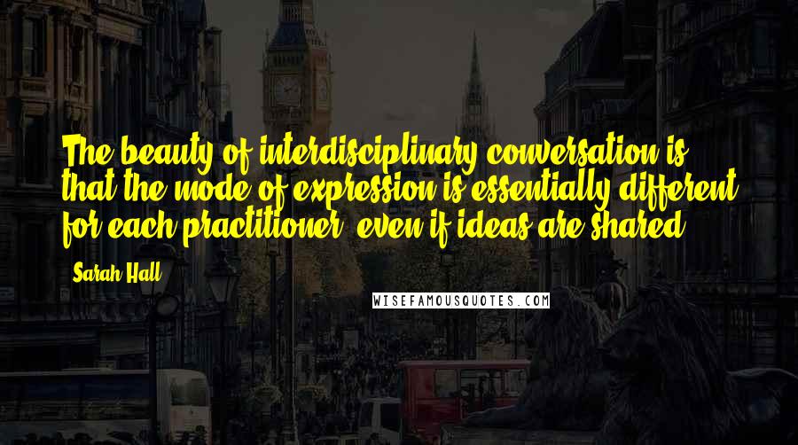 Sarah Hall Quotes: The beauty of interdisciplinary conversation is that the mode of expression is essentially different for each practitioner, even if ideas are shared.