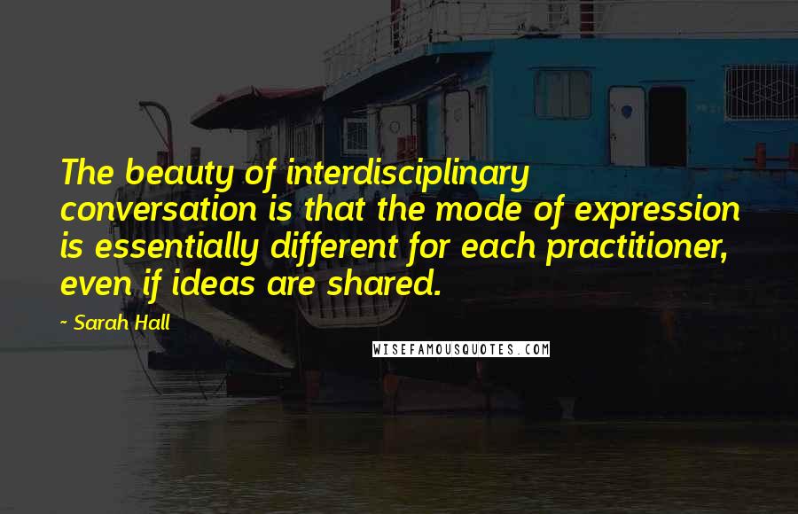 Sarah Hall Quotes: The beauty of interdisciplinary conversation is that the mode of expression is essentially different for each practitioner, even if ideas are shared.