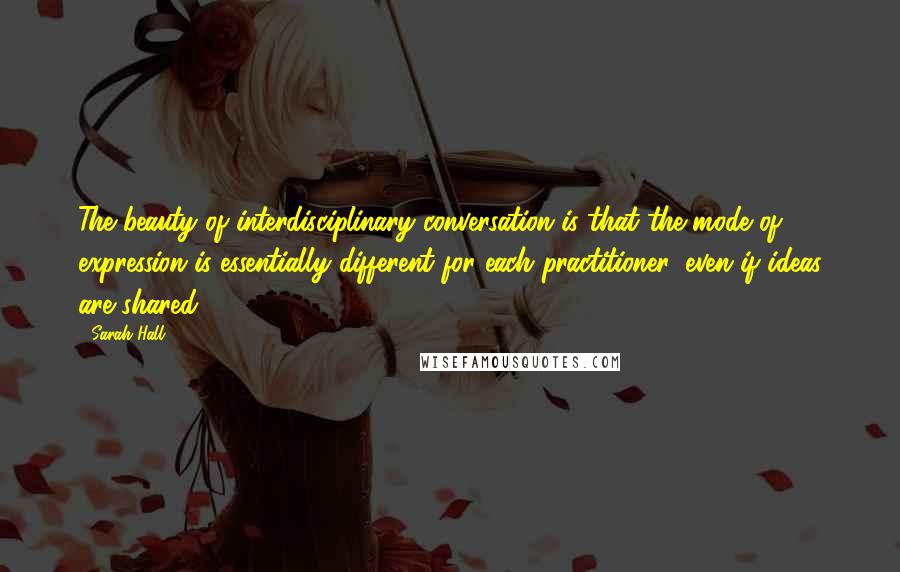 Sarah Hall Quotes: The beauty of interdisciplinary conversation is that the mode of expression is essentially different for each practitioner, even if ideas are shared.
