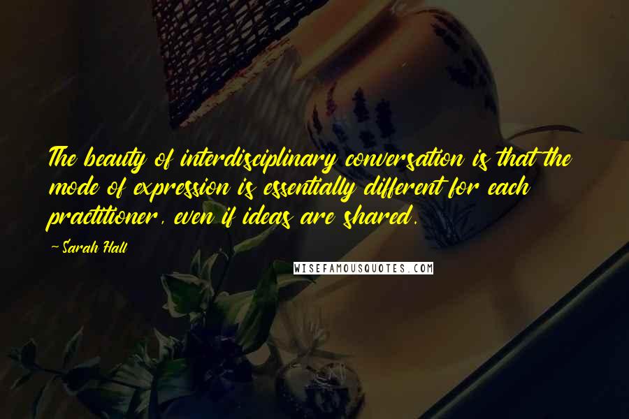 Sarah Hall Quotes: The beauty of interdisciplinary conversation is that the mode of expression is essentially different for each practitioner, even if ideas are shared.