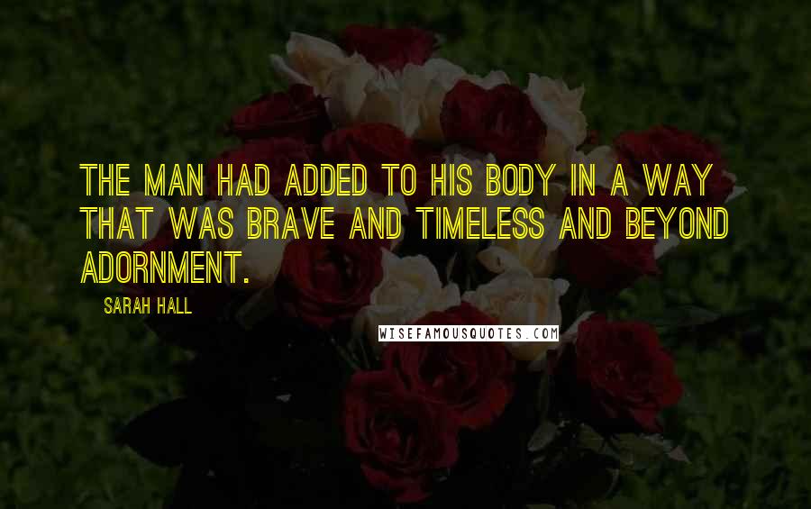 Sarah Hall Quotes: The man had added to his body in a way that was brave and timeless and beyond adornment.