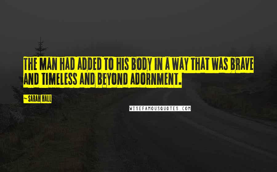 Sarah Hall Quotes: The man had added to his body in a way that was brave and timeless and beyond adornment.
