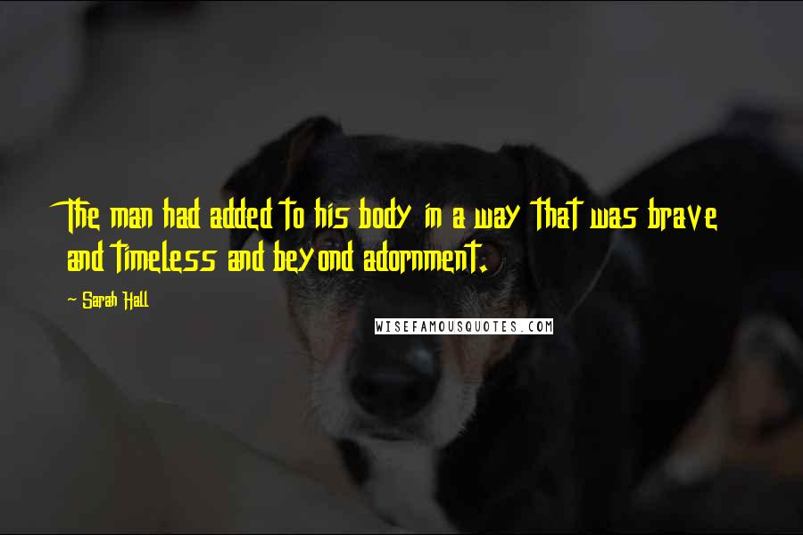 Sarah Hall Quotes: The man had added to his body in a way that was brave and timeless and beyond adornment.
