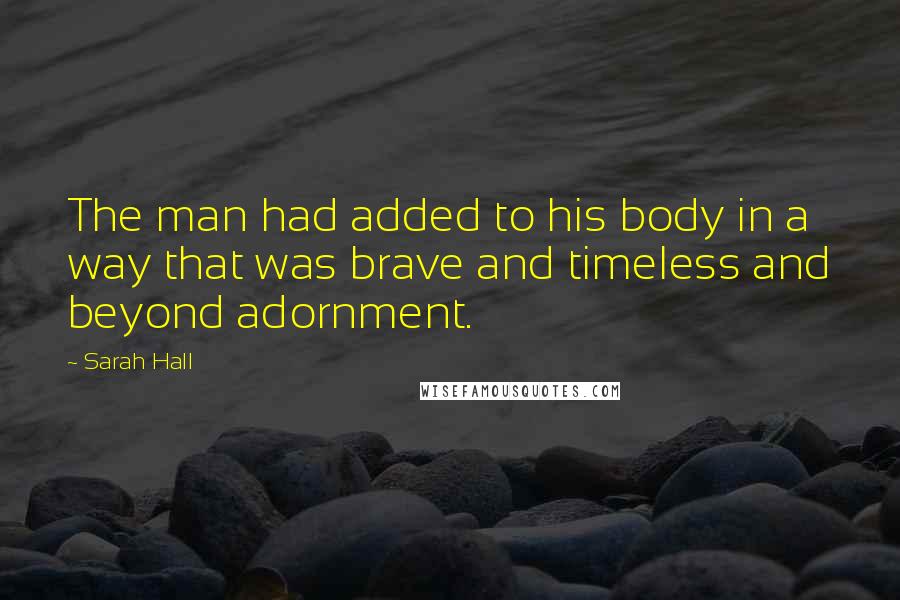 Sarah Hall Quotes: The man had added to his body in a way that was brave and timeless and beyond adornment.